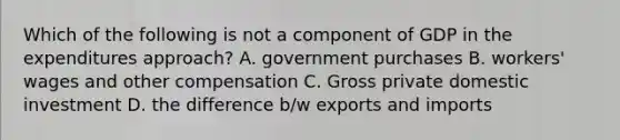 Which of the following is not a component of GDP in the expenditures approach? A. government purchases B. workers' wages and other compensation C. Gross private domestic investment D. the difference b/w exports and imports