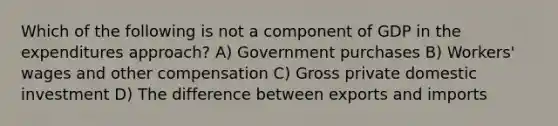 Which of the following is not a component of GDP in the expenditures approach? A) Government purchases B) Workers' wages and other compensation C) Gross private domestic investment D) The difference between exports and imports