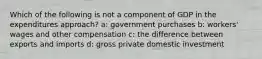 Which of the following is not a component of GDP in the expenditures approach? a: government purchases b: workers' wages and other compensation c: the difference between exports and imports d: gross private domestic investment