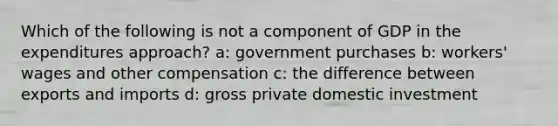 Which of the following is not a component of GDP in the expenditures approach? a: government purchases b: workers' wages and other compensation c: the difference between exports and imports d: gross private domestic investment