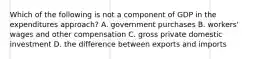 Which of the following is not a component of GDP in the expenditures approach? A. government purchases B. workers' wages and other compensation C. gross private domestic investment D. the difference between exports and imports