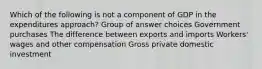 Which of the following is not a component of GDP in the expenditures approach? Group of answer choices Government purchases The difference between exports and imports Workers' wages and other compensation Gross private domestic investment