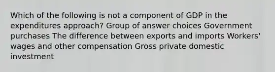 Which of the following is not a component of GDP in the expenditures approach? Group of answer choices Government purchases The difference between exports and imports Workers' wages and other compensation Gross private domestic investment