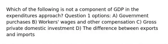 Which of the following is not a component of GDP in the expenditures approach? Question 1 options: A) Government purchases B) Workers' wages and other compensation C) Gross private domestic investment D) The difference between exports and imports