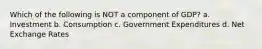 Which of the following is NOT a component of GDP? a. Investment b. Consumption c. Government Expenditures d. Net Exchange Rates