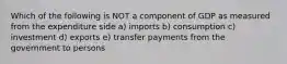 Which of the following is NOT a component of GDP as measured from the expenditure side a) imports b) consumption c) investment d) exports e) transfer payments from the government to persons