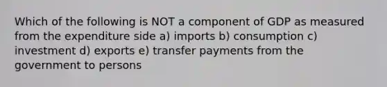 Which of the following is NOT a component of GDP as measured from the expenditure side a) imports b) consumption c) investment d) exports e) transfer payments from the government to persons