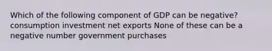 Which of the following component of GDP can be negative? consumption investment net exports None of these can be a negative number government purchases