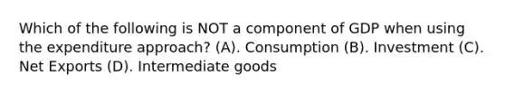 Which of the following is NOT a component of GDP when using the expenditure approach? (A). Consumption (B). Investment (C). Net Exports (D). Intermediate goods