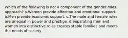 Which of the following is not a component of the gender roles approach? a.Women provide affection and emotional support. b.Men provide economic support. c.The male and female roles are unequal in power and prestige. d.Separating men and women into distinctive roles creates stable families and meets the needs of society