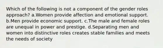 Which of the following is not a component of the gender roles approach? a.Women provide affection and emotional support. b.Men provide economic support. c.The male and female roles are unequal in power and prestige. d.Separating men and women into distinctive roles creates stable families and meets the needs of society