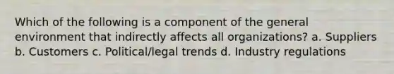 Which of the following is a component of the general environment that indirectly affects all organizations? a. Suppliers b. Customers c. Political/legal trends d. Industry regulations