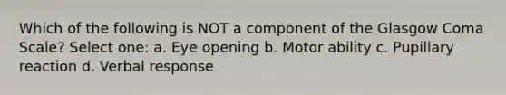 Which of the following is NOT a component of the Glasgow Coma Scale? Select one: a. Eye opening b. Motor ability c. Pupillary reaction d. Verbal response