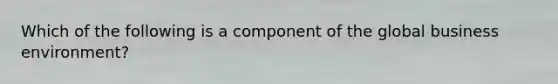 Which of the following is a component of the global business environment?