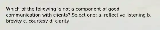 Which of the following is not a component of good communication with clients? Select one: a. reflective listening b. brevity c. courtesy d. clarity