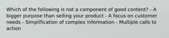 Which of the following is not a component of good content? - A bigger purpose than selling your product - A focus on customer needs - Simplification of complex information - Multiple calls to action