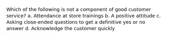 Which of the following is not a component of good customer service? a. Attendance at store trainings b. A positive attitude c. Asking close-ended questions to get a definitive yes or no answer d. Acknowledge the customer quickly