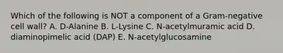 Which of the following is NOT a component of a Gram-negative cell wall? A. D-Alanine B. L-Lysine C. N-acetylmuramic acid D. diaminopimelic acid (DAP) E. N-acetylglucosamine