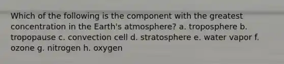 Which of the following is the component with the greatest concentration in the <a href='https://www.questionai.com/knowledge/kRonPjS5DU-earths-atmosphere' class='anchor-knowledge'>earth's atmosphere</a>? a. troposphere b. tropopause c. convection cell d. stratosphere e. water vapor f. ozone g. nitrogen h. oxygen