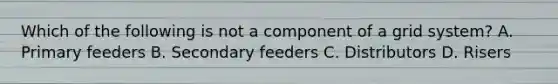 Which of the following is not a component of a grid system? A. Primary feeders B. Secondary feeders C. Distributors D. Risers