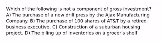 Which of the following is not a component of gross investment? A) The purchase of a new drill press by the Ajax Manufacturing Company. B) The purchase of 100 shares of AT&T by a retired business executive. C) Construction of a suburban housing project. D) The piling up of inventories on a grocer's shelf