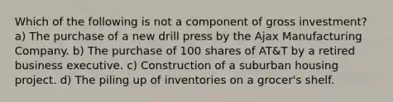 Which of the following is not a component of gross investment? a) The purchase of a new drill press by the Ajax Manufacturing Company. b) The purchase of 100 shares of AT&T by a retired business executive. c) Construction of a suburban housing project. d) The piling up of inventories on a grocer's shelf.