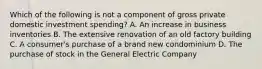 Which of the following is not a component of gross private domestic investment spending? A. An increase in business inventories B. The extensive renovation of an old factory building C. A consumer's purchase of a brand new condominium D. The purchase of stock in the General Electric Company