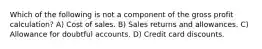 Which of the following is not a component of the gross profit calculation? A) Cost of sales. B) Sales returns and allowances. C) Allowance for doubtful accounts. D) Credit card discounts.