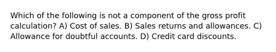 Which of the following is not a component of the gross profit calculation? A) Cost of sales. B) Sales returns and allowances. C) Allowance for doubtful accounts. D) Credit card discounts.