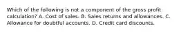 Which of the following is not a component of the gross profit calculation? A. Cost of sales. B. Sales returns and allowances. C. Allowance for doubtful accounts. D. Credit card discounts.