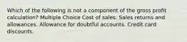 Which of the following is not a component of the gross profit calculation? Multiple Choice Cost of sales. Sales returns and allowances. Allowance for doubtful accounts. Credit card discounts.