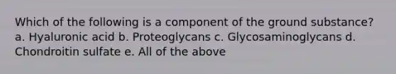 Which of the following is a component of the ground substance? a. Hyaluronic acid b. Proteoglycans c. Glycosaminoglycans d. Chondroitin sulfate e. All of the above