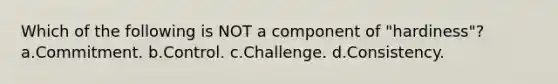 Which of the following is NOT a component of "hardiness"? a.Commitment. b.Control. c.Challenge. d.Consistency.