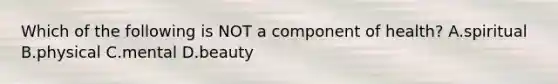 Which of the following is NOT a component of health? A.spiritual B.physical C.mental D.beauty