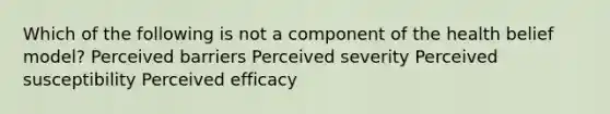 Which of the following is not a component of the health belief model? Perceived barriers Perceived severity Perceived susceptibility Perceived efficacy