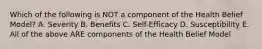 Which of the following is NOT a component of the Health Belief Model? A. Severity B. Benefits C. Self-Efficacy D. Susceptibility E. All of the above ARE components of the Health Belief Model