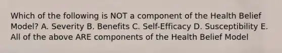 Which of the following is NOT a component of the Health Belief Model? A. Severity B. Benefits C. Self-Efficacy D. Susceptibility E. All of the above ARE components of the Health Belief Model