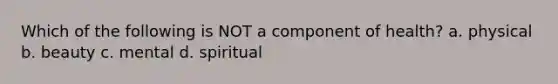 Which of the following is NOT a component of health? a. physical b. beauty c. mental d. spiritual