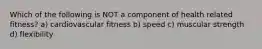 Which of the following is NOT a component of health related fitness? a) cardiovascular fitness b) speed c) muscular strength d) flexibility