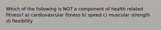 Which of the following is NOT a component of health related fitness? a) cardiovascular fitness b) speed c) muscular strength d) flexibility