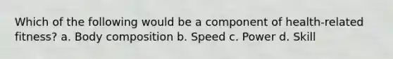 Which of the following would be a component of health-related fitness? a. Body composition b. Speed c. Power d. Skill