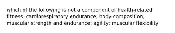 which of the following is not a component of health-related fitness: cardiorespiratory endurance; body composition; muscular strength and endurance; agility; muscular flexibility