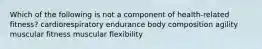 Which of the following is not a component of health-related fitness? cardiorespiratory endurance body composition agility muscular fitness muscular flexibility