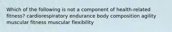 Which of the following is not a component of health-related fitness? cardiorespiratory endurance body composition agility muscular fitness muscular flexibility