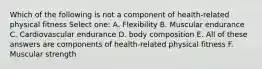 Which of the following is not a component of health-related physical fitness Select one: A. Flexibility B. Muscular endurance C. Cardiovascular endurance D. body composition E. All of these answers are components of health-related physical fitness F. Muscular strength