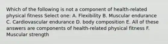 Which of the following is not a component of health-related physical fitness Select one: A. Flexibility B. Muscular endurance C. Cardiovascular endurance D. body composition E. All of these answers are components of health-related physical fitness F. Muscular strength