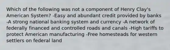 Which of the following was not a component of Henry Clay's American System? -Easy and abundant credit provided by banks -A strong national banking system and currency -A network of federally financed and controlled roads and canals -High tariffs to protect American manufacturing -Free homesteads for western settlers on federal land