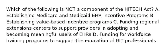 Which of the following is NOT a component of the HITECH Act? A. Establishing Medicare and Medicaid EHR Incentive Programs B. Establishing value-based incentive programs C. Funding regional extensions centers to support providers in adopting and becoming meaningful users of EHRs D. Funding for workforce training programs to support the education of HIT professionals