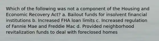 Which of the following was not a component of the Housing and Economic Recovery Act? a. Bailout funds for insolvent financial institutions b. Increased FHA loan limits c. Increased regulation of Fannie Mae and Freddie Mac d. Provided neighborhood revitalization funds to deal with foreclosed homes