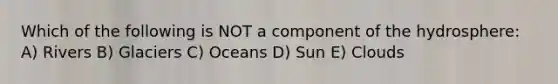 Which of the following is NOT a component of the hydrosphere: A) Rivers B) Glaciers C) Oceans D) Sun E) Clouds